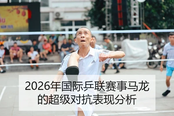 2026年国际乒联赛事马龙的超级对抗表现分析