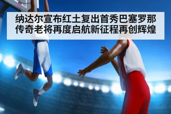 纳达尔宣布红土复出首秀巴塞罗那 传奇老将再度启航新征程再创辉煌